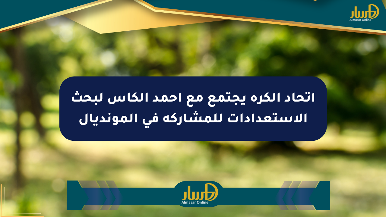 اتحاد الكرة يجتمع مع أحمد الكاس لبحث الاستعدادات للمشاركة في المونديال